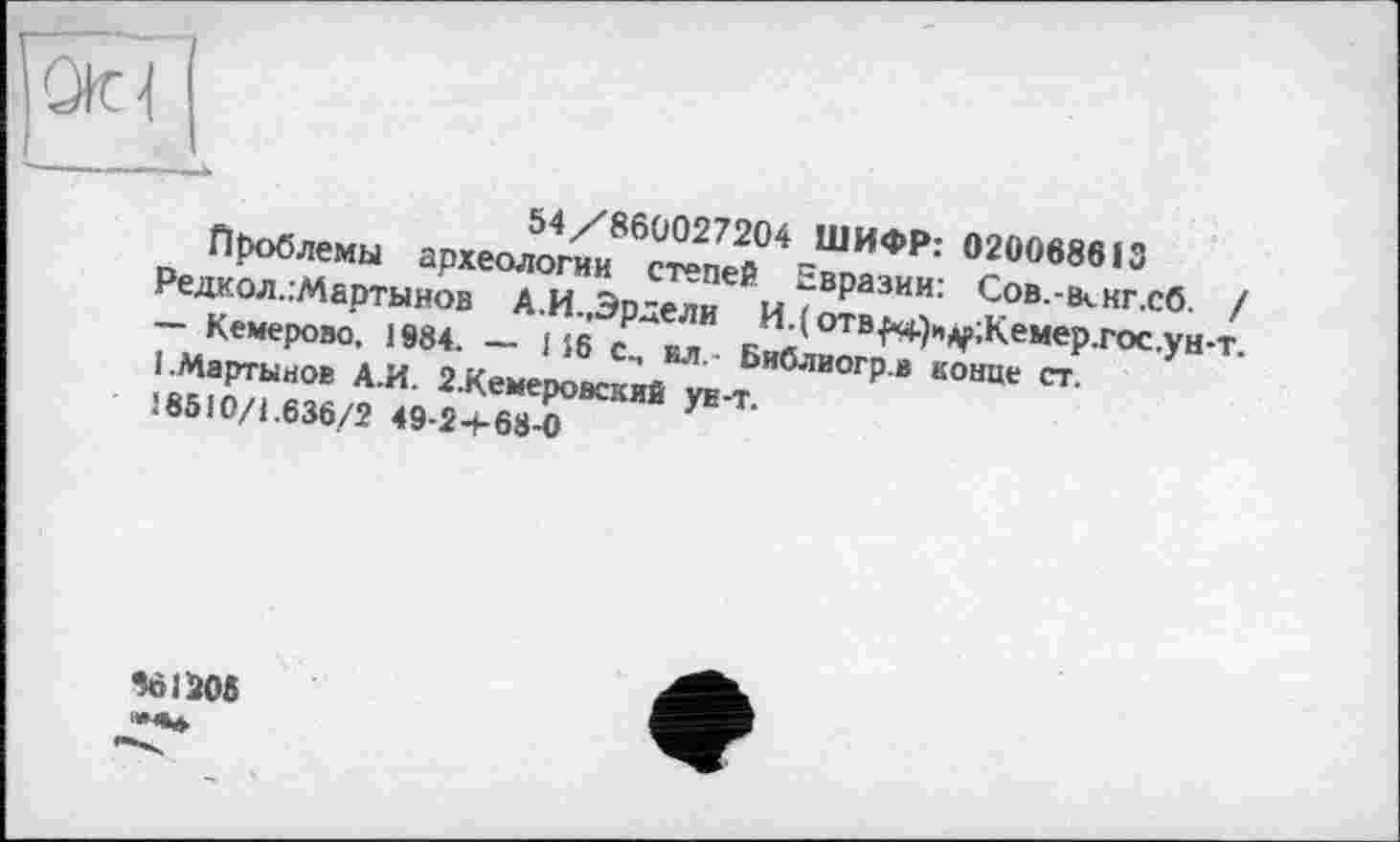 ﻿Otd
54/860027204 ШИФР: 020068613
Проблемы археологии степей Евразии: Сов.-іккг.сб / Редкол.:Мартынов А.И.,Эрдели И.(отв^+)н^;Кемер.гос.уи-т. — Кемерово, 1984. — 116 с., ил. Библиогр.в конце ст.
1.Мартынов А.И. 2.Кемеровский ун-т.
18510/1.636/2 49-2+68-0
961206